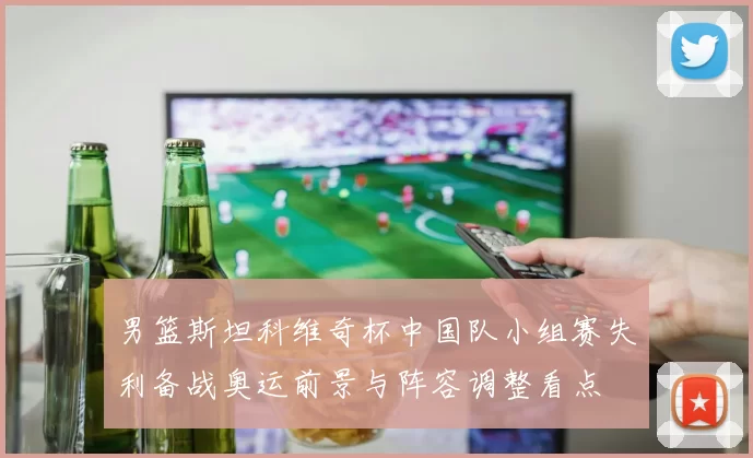 男篮斯坦科维奇杯中国队小组赛失利备战奥运前景与阵容调整看点