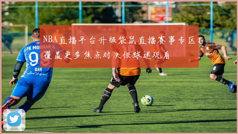 NBA直播平台升级袋鼠直播赛事专区覆盖更多焦点对决供球迷观看