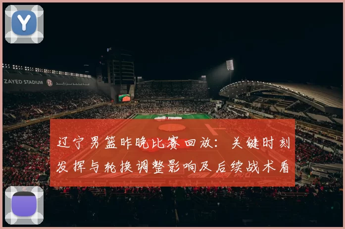 辽宁男篮昨晚比赛回放：关键时刻发挥与轮换调整影响及后续战术看点