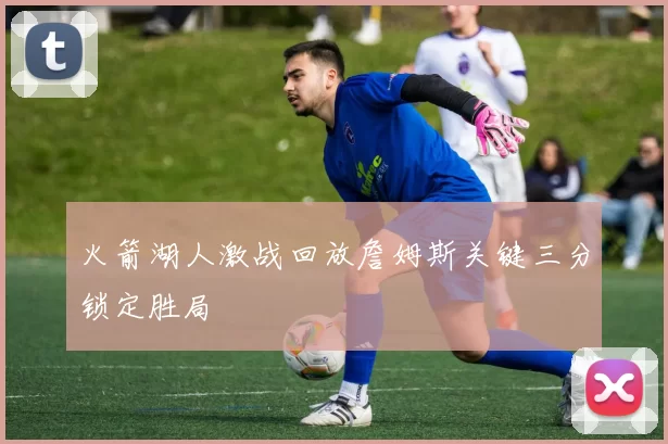 火箭湖人激战回放詹姆斯关键三分锁定胜局