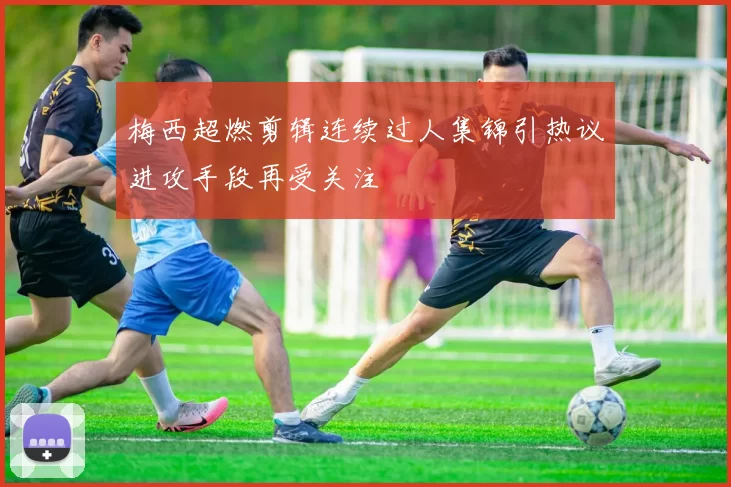 梅西超燃剪辑连续过人集锦引热议进攻手段再受关注