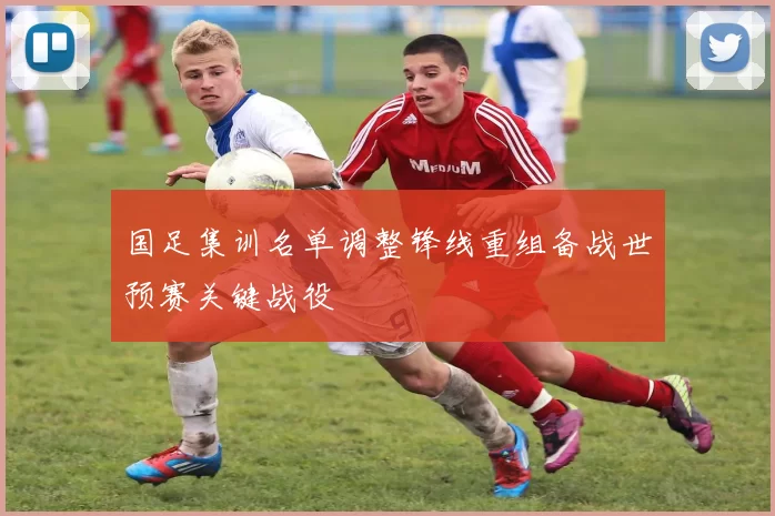 国足集训名单调整锋线重组备战世预赛关键战役