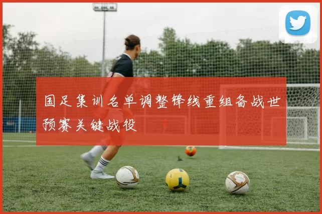 国足集训名单调整锋线重组备战世预赛关键战役
