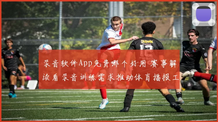 录音软件App免费哪个好用 赛事解读看录音训练需求推动体育播报工具升级