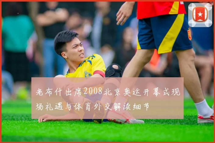 老布什出席2008北京奥运开幕式现场礼遇与体育外交解读细节