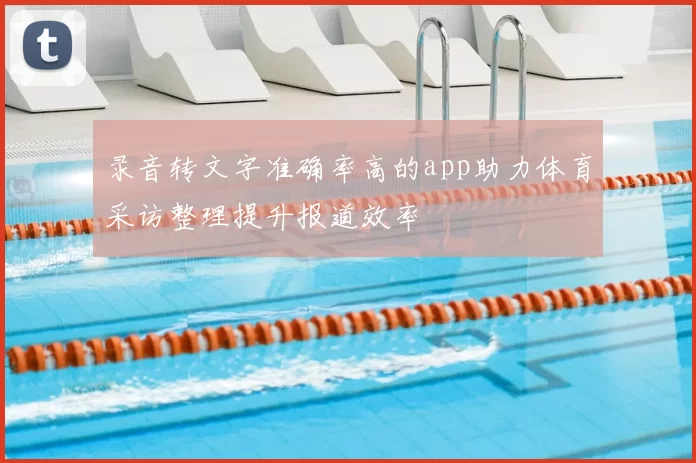 录音转文字准确率高的app助力体育采访整理提升报道效率