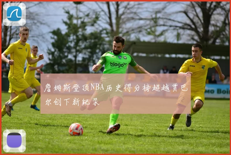 詹姆斯登顶NBA历史得分榜超越贾巴尔创下新纪录