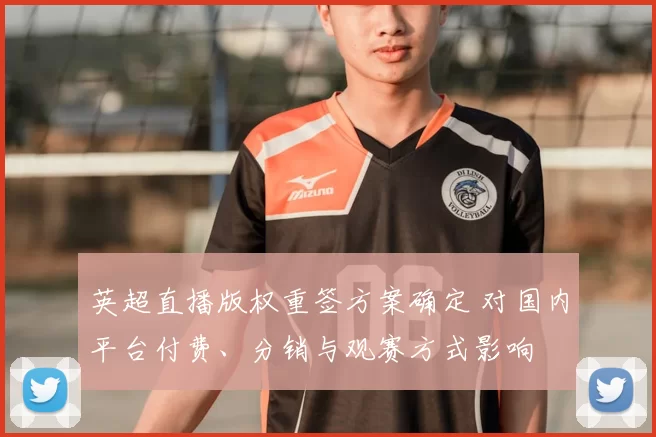 英超直播版权重签方案确定 对国内平台付费、分销与观赛方式影响