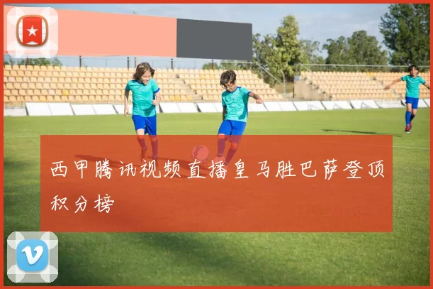 西甲腾讯视频直播皇马胜巴萨登顶积分榜