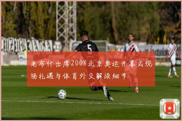 老布什出席2008北京奥运开幕式现场礼遇与体育外交解读细节