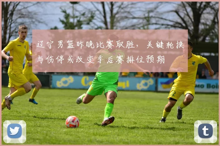 辽宁男篮昨晚比赛取胜，关键轮换与伤停或改变季后赛排位预期