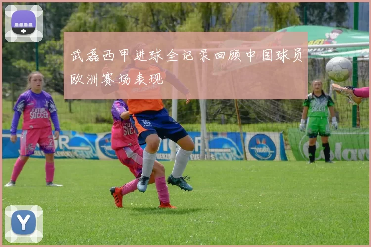 武磊西甲进球全记录回顾中国球员欧洲赛场表现