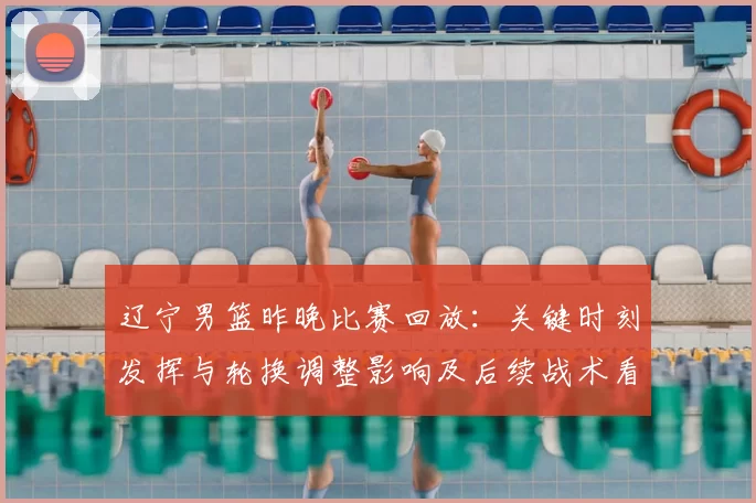 辽宁男篮昨晚比赛回放：关键时刻发挥与轮换调整影响及后续战术看点