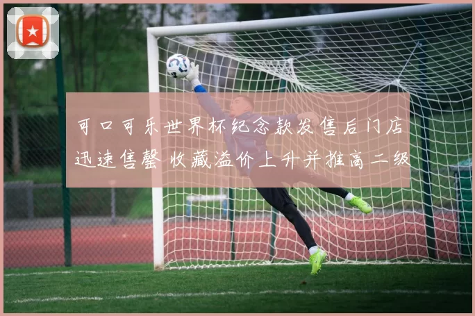可口可乐世界杯纪念款发售后门店迅速售罄 收藏溢价上升并推高二级市场价格