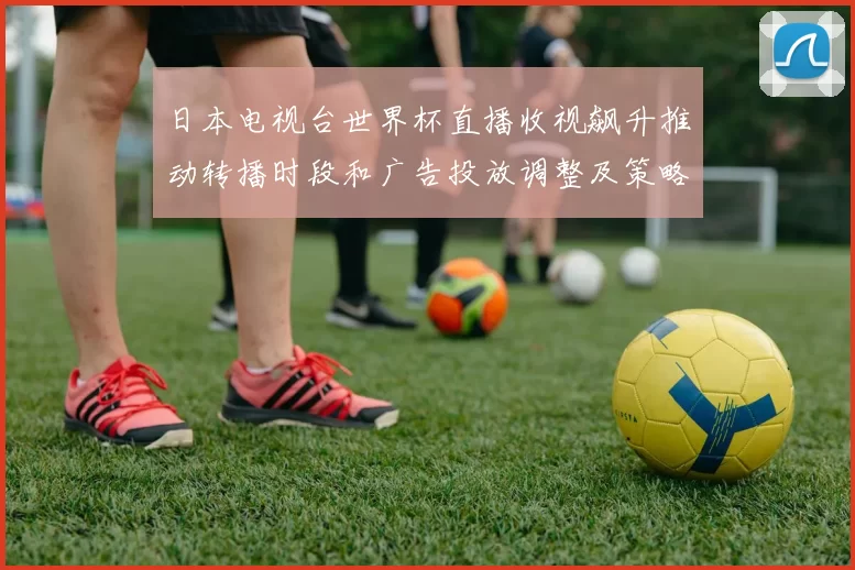 日本电视台世界杯直播收视飙升推动转播时段和广告投放调整及策略细化
