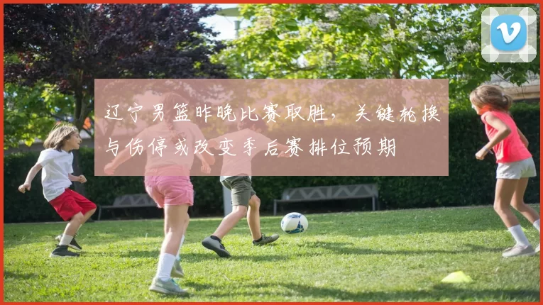 辽宁男篮昨晚比赛取胜，关键轮换与伤停或改变季后赛排位预期