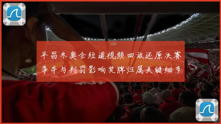 平昌冬奥会短道视频回放还原决赛争夺与判罚影响奖牌归属关键细节