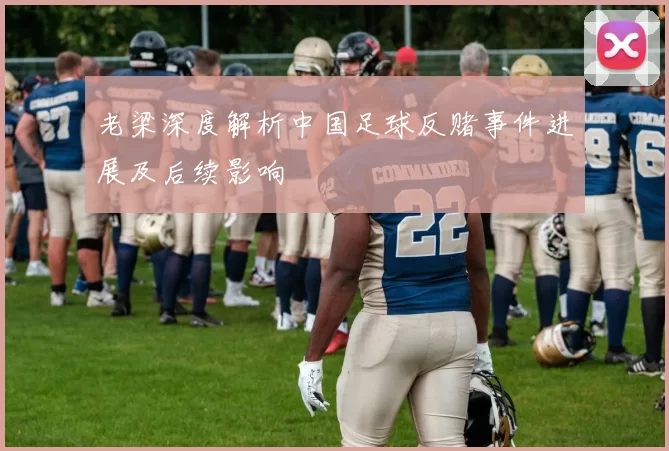 老梁深度解析中国足球反赌事件进展及后续影响