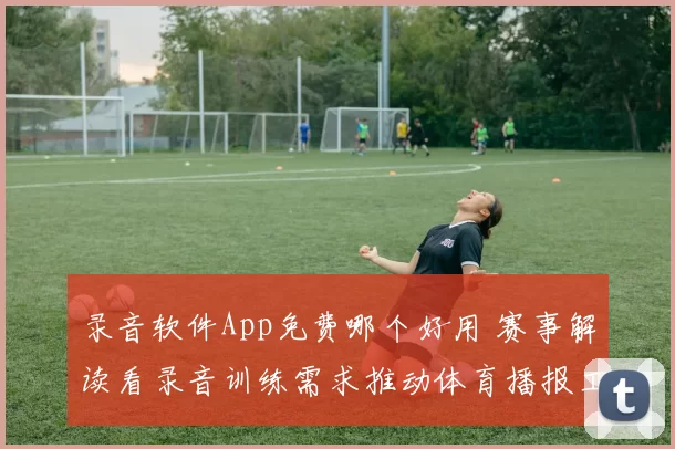 录音软件App免费哪个好用 赛事解读看录音训练需求推动体育播报工具升级
