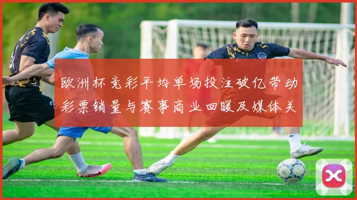 欧洲杯竞彩平均单场投注破亿带动彩票销量与赛事商业回暖及媒体关注