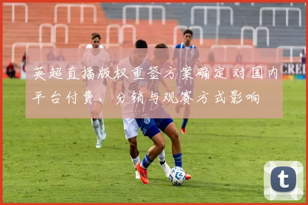 英超直播版权重签方案确定 对国内平台付费、分销与观赛方式影响