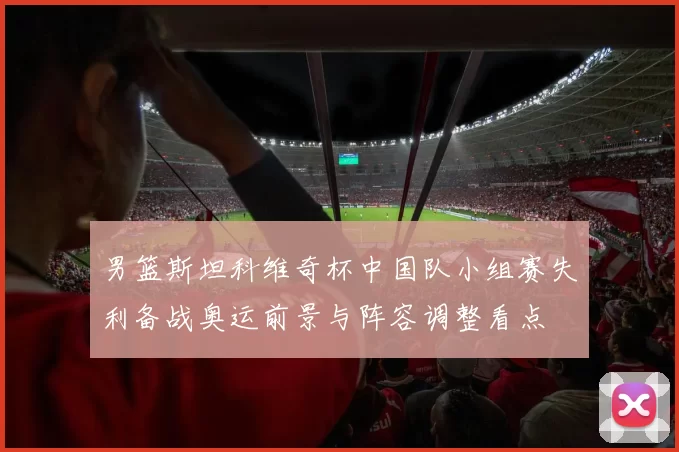 男篮斯坦科维奇杯中国队小组赛失利备战奥运前景与阵容调整看点